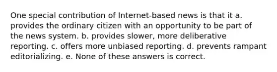 One special contribution of Internet-based news is that it a. provides the ordinary citizen with an opportunity to be part of the news system. b. provides slower, more deliberative reporting. c. offers more unbiased reporting. d. prevents rampant editorializing. e. None of these answers is correct.