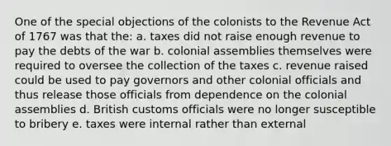 One of the special objections of the colonists to the Revenue Act of 1767 was that the: a. taxes did not raise enough revenue to pay the debts of the war b. colonial assemblies themselves were required to oversee the collection of the taxes c. revenue raised could be used to pay governors and other colonial officials and thus release those officials from dependence on the colonial assemblies d. British customs officials were no longer susceptible to bribery e. taxes were internal rather than external