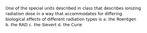 One of the special units described in class that describes ionizing radiation dose in a way that accommodates for differing biological effects of different radiation types is a. the Roentgen b. the RAD c. the Sievert d. the Curie