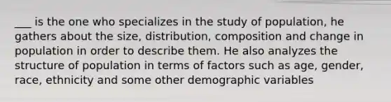 ___ is the one who specializes in the study of population, he gathers about the size, distribution, composition and change in population in order to describe them. He also analyzes the structure of population in terms of factors such as age, gender, race, ethnicity and some other demographic variables