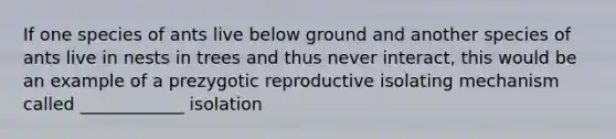 If one species of ants live below ground and another species of ants live in nests in trees and thus never interact, this would be an example of a prezygotic reproductive isolating mechanism called ____________ isolation