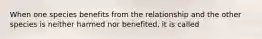 When one species benefits from the relationship and the other species is neither harmed nor benefited, it is called