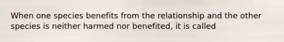 When one species benefits from the relationship and the other species is neither harmed nor benefited, it is called