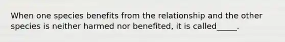 When one species benefits from the relationship and the other species is neither harmed nor benefited, it is called_____.