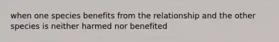 when one species benefits from the relationship and the other species is neither harmed nor benefited