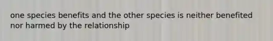 one species benefits and the other species is neither benefited nor harmed by the relationship