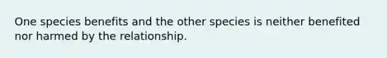 One species benefits and the other species is neither benefited nor harmed by the relationship.