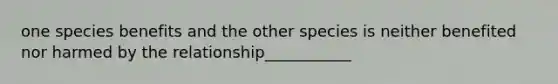 one species benefits and the other species is neither benefited nor harmed by the relationship___________