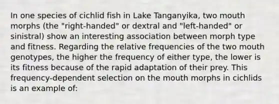 In one species of cichlid fish in Lake Tanganyika, two mouth morphs (the "right-handed" or dextral and "left-handed" or sinistral) show an interesting association between morph type and fitness. Regarding the relative frequencies of the two mouth genotypes, the higher the frequency of either type, the lower is its fitness because of the rapid adaptation of their prey. This frequency-dependent selection on the mouth morphs in cichlids is an example of: