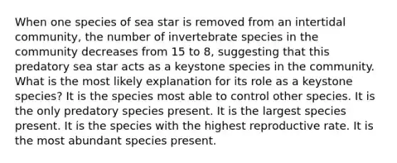 When one species of sea star is removed from an intertidal community, the number of invertebrate species in the community decreases from 15 to 8, suggesting that this predatory sea star acts as a keystone species in the community. What is the most likely explanation for its role as a keystone species? It is the species most able to control other species. It is the only predatory species present. It is the largest species present. It is the species with the highest reproductive rate. It is the most abundant species present.