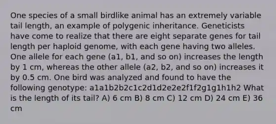 One species of a small birdlike animal has an extremely variable tail length, an example of polygenic inheritance. Geneticists have come to realize that there are eight separate genes for tail length per haploid genome, with each gene having two alleles. One allele for each gene (a1, b1, and so on) increases the length by 1 cm, whereas the other allele (a2, b2, and so on) increases it by 0.5 cm. One bird was analyzed and found to have the following genotype: a1a1b2b2c1c2d1d2e2e2f1f2g1g1h1h2 What is the length of its tail? A) 6 cm B) 8 cm C) 12 cm D) 24 cm E) 36 cm