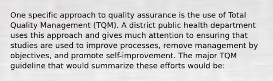 One specific approach to quality assurance is the use of Total Quality Management (TQM). A district public health department uses this approach and gives much attention to ensuring that studies are used to improve processes, remove management by objectives, and promote self-improvement. The major TQM guideline that would summarize these efforts would be: