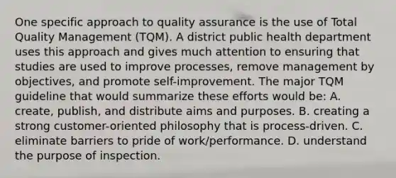 One specific approach to quality assurance is the use of Total Quality Management (TQM). A district public health department uses this approach and gives much attention to ensuring that studies are used to improve processes, remove management by objectives, and promote self-improvement. The major TQM guideline that would summarize these efforts would be: A. create, publish, and distribute aims and purposes. B. creating a strong customer-oriented philosophy that is process-driven. C. eliminate barriers to pride of work/performance. D. understand the purpose of inspection.