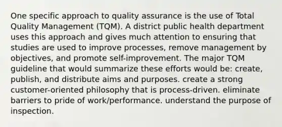 One specific approach to quality assurance is the use of Total Quality Management (TQM). A district public health department uses this approach and gives much attention to ensuring that studies are used to improve processes, remove management by objectives, and promote self-improvement. The major TQM guideline that would summarize these efforts would be: create, publish, and distribute aims and purposes. create a strong customer-oriented philosophy that is process-driven. eliminate barriers to pride of work/performance. understand the purpose of inspection.