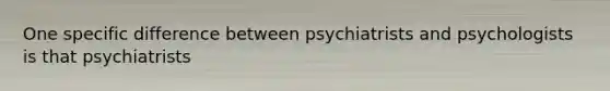 One specific difference between psychiatrists and psychologists is that psychiatrists