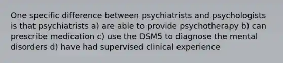 One specific difference between psychiatrists and psychologists is that psychiatrists a) are able to provide psychotherapy b) can prescribe medication c) use the DSM5 to diagnose the mental disorders d) have had supervised clinical experience