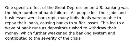 One specific effect of the Great Depression on U.S. banking was the high number of bank failures. As people lost their jobs and businesses went bankrupt, many individuals were unable to repay their loans, causing banks to suffer losses. This led to a wave of bank runs as depositors rushed to withdraw their money, which further weakened the banking system and contributed to the severity of the crisis.