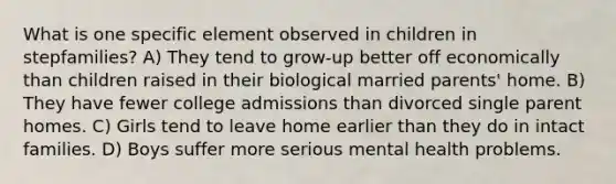 What is one specific element observed in children in stepfamilies? A) They tend to grow-up better off economically than children raised in their biological married parents' home. B) They have fewer college admissions than divorced single parent homes. C) Girls tend to leave home earlier than they do in intact families. D) Boys suffer more serious mental health problems.