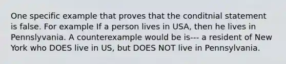 One specific example that proves that the conditnial statement is false. For example If a person lives in USA, then he lives in Pennslyvania. A counterexample would be is--- a resident of New York who DOES live in US, but DOES NOT live in Pennsylvania.