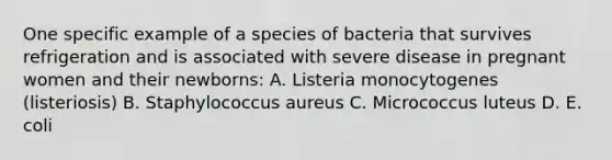 One specific example of a species of bacteria that survives refrigeration and is associated with severe disease in pregnant women and their newborns: A. Listeria monocytogenes (listeriosis) B. Staphylococcus aureus C. Micrococcus luteus D. E. coli