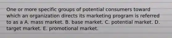 One or more specific groups of potential consumers toward which an organization directs its marketing program is referred to as a A. mass market. B. base market. C. potential market. D. target market. E. promotional market.