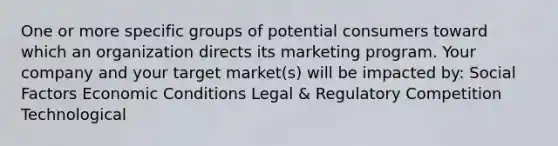 One or more specific groups of potential consumers toward which an organization directs its marketing program. Your company and your target market(s) will be impacted by: Social Factors Economic Conditions Legal & Regulatory Competition Technological