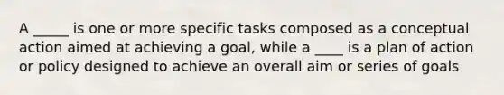 A _____ is one or more specific tasks composed as a conceptual action aimed at achieving a goal, while a ____ is a plan of action or policy designed to achieve an overall aim or series of goals