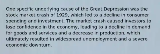 One specific underlying cause of the Great Depression was the stock market crash of 1929, which led to a decline in consumer spending and investment. The market crash caused investors to lose confidence in the economy, leading to a decline in demand for goods and services and a decrease in production, which ultimately resulted in widespread unemployment and a severe economic downturn.