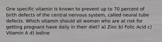 One specific vitamin is known to prevent up to 70 percent of birth defects of the central nervous system, called neural tube defects. Which vitamin should all woman who are at risk for getting pregnant have daily in their diet? a) Zinc b) Folic Acid c) Vitamin A d) Iodine