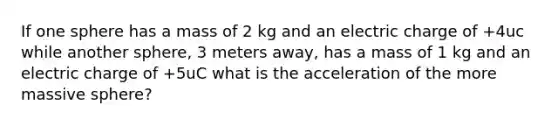 If one sphere has a mass of 2 kg and an electric charge of +4uc while another sphere, 3 meters away, has a mass of 1 kg and an electric charge of +5uC what is the acceleration of the more massive sphere?