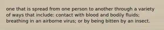 one that is spread from one person to another through a variety of ways that include: contact with blood and bodily fluids; breathing in an airborne virus; or by being bitten by an insect.