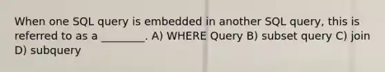 When one SQL query is embedded in another SQL query, this is referred to as a ________. A) WHERE Query B) subset query C) join D) subquery