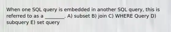 When one SQL query is embedded in another SQL query, this is referred to as a ________. A) subset B) join C) WHERE Query D) subquery E) set query