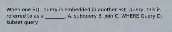 When one SQL query is embedded in another SQL query, this is referred to as a ________. A. subquery B. join C. WHERE Query D. subset query