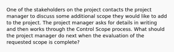 One of the stakeholders on the project contacts the project manager to discuss some additional scope they would like to add to the project. The project manager asks for details in writing and then works through the Control Scope process. What should the project manager do next when the evaluation of the requested scope is complete?