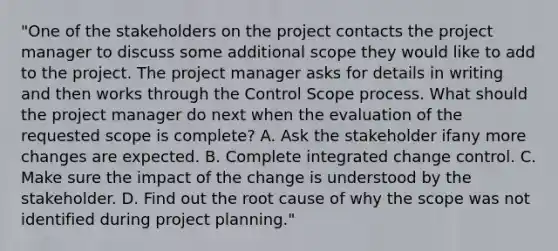 "One of the stakeholders on the project contacts the project manager to discuss some additional scope they would like to add to the project. The project manager asks for details in writing and then works through the Control Scope process. What should the project manager do next when the evaluation of the requested scope is complete? A. Ask the stakeholder ifany more changes are expected. B. Complete integrated change control. C. Make sure the impact of the change is understood by the stakeholder. D. Find out the root cause of why the scope was not identified during project planning."