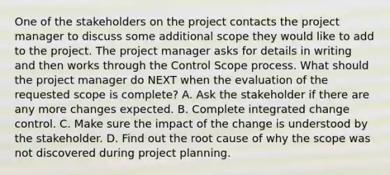 One of the stakeholders on the project contacts the project manager to discuss some additional scope they would like to add to the project. The project manager asks for details in writing and then works through the Control Scope process. What should the project manager do NEXT when the evaluation of the requested scope is complete? A. Ask the stakeholder if there are any more changes expected. B. Complete integrated change control. C. Make sure the impact of the change is understood by the stakeholder. D. Find out the root cause of why the scope was not discovered during project planning.