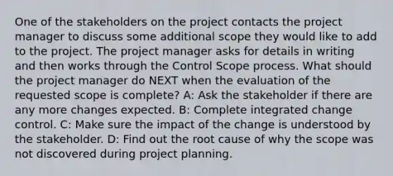 One of the stakeholders on the project contacts the project manager to discuss some additional scope they would like to add to the project. The project manager asks for details in writing and then works through the Control Scope process. What should the project manager do NEXT when the evaluation of the requested scope is complete? A: Ask the stakeholder if there are any more changes expected. B: Complete integrated change control. C: Make sure the impact of the change is understood by the stakeholder. D: Find out the root cause of why the scope was not discovered during project planning.