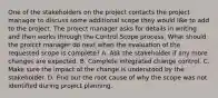 One of the stakeholders on the project contacts the project manager to discuss some additional scope they would like to add to the project. The project manager asks for details in writing and then works through the Control Scope process. What should the proicct manager do next when the evaluation of the requested scope is complete? A. Ask the stakeholder if any more changes are expected. B. Complete integrated change control. C. Make sure the impact of the change is understood by the stakeholder. D. Find out the root cause of why the scope was not identified during project planning.