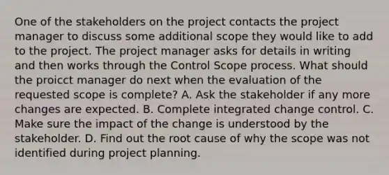 One of the stakeholders on the project contacts the project manager to discuss some additional scope they would like to add to the project. The project manager asks for details in writing and then works through the Control Scope process. What should the proicct manager do next when the evaluation of the requested scope is complete? A. Ask the stakeholder if any more changes are expected. B. Complete integrated change control. C. Make sure the impact of the change is understood by the stakeholder. D. Find out the root cause of why the scope was not identified during project planning.