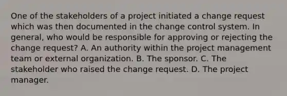 One of the stakeholders of a project initiated a change request which was then documented in the change control system. In general, who would be responsible for approving or rejecting the change request? A. An authority within the project management team or external organization. B. The sponsor. C. The stakeholder who raised the change request. D. The project manager.