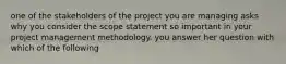 one of the stakeholders of the project you are managing asks why you consider the scope statement so important in your project management methodology. you answer her question with which of the following