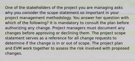 One of the stakeholders of the project you are managing asks why you consider the scope statement so important in your project management methodology. You answer her question with which of the following? It is mandatory to consult the plan before authorizing any change. Project managers must document any changes before approving or declining them. The project scope statement serves as a reference for all change requests to determine if the change is in or out of scope. The project plan and EVM work together to assess the risk involved with proposed changes.