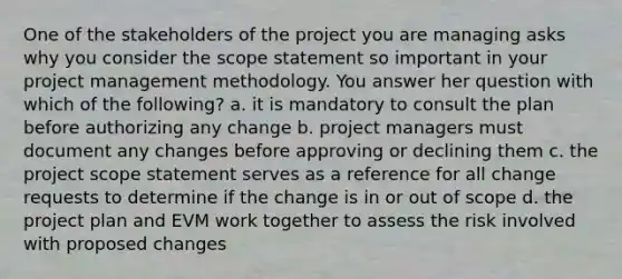 One of the stakeholders of the project you are managing asks why you consider the scope statement so important in your project management methodology. You answer her question with which of the following? a. it is mandatory to consult the plan before authorizing any change b. project managers must document any changes before approving or declining them c. the project scope statement serves as a reference for all change requests to determine if the change is in or out of scope d. the project plan and EVM work together to assess the risk involved with proposed changes