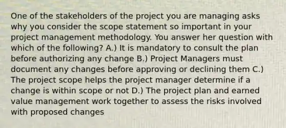 One of the stakeholders of the project you are managing asks why you consider the scope statement so important in your project management methodology. You answer her question with which of the following? A.) It is mandatory to consult the plan before authorizing any change B.) Project Managers must document any changes before approving or declining them C.) The project scope helps the project manager determine if a change is within scope or not D.) The project plan and earned value management work together to assess the risks involved with proposed changes