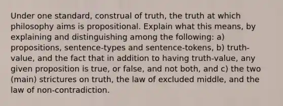 Under one standard, construal of truth, the truth at which philosophy aims is propositional. Explain what this means, by explaining and distinguishing among the following: a) propositions, sentence-types and sentence-tokens, b) truth-value, and the fact that in addition to having truth-value, any given proposition is true, or false, and not both, and c) the two (main) strictures on truth, the law of excluded middle, and the law of non-contradiction.