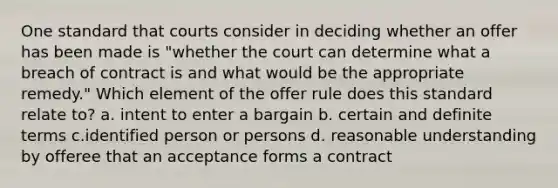 One standard that courts consider in deciding whether an offer has been made is "whether the court can determine what a breach of contract is and what would be the appropriate remedy." Which element of the offer rule does this standard relate to? a. intent to enter a bargain b. certain and definite terms c.identified person or persons d. reasonable understanding by offeree that an acceptance forms a contract