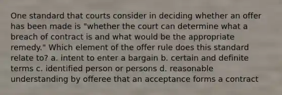 One standard that courts consider in deciding whether an offer has been made is "whether the court can determine what a breach of contract is and what would be the appropriate remedy." Which element of the offer rule does this standard relate to? a. intent to enter a bargain b. certain and definite terms c. identified person or persons d. reasonable understanding by offeree that an acceptance forms a contract