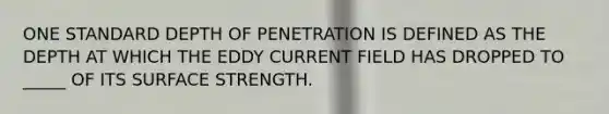 ONE STANDARD DEPTH OF PENETRATION IS DEFINED AS THE DEPTH AT WHICH THE EDDY CURRENT FIELD HAS DROPPED TO _____ OF ITS SURFACE STRENGTH.