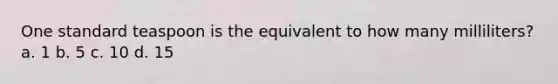One standard teaspoon is the equivalent to how many milliliters? a. 1 b. 5 c. 10 d. 15